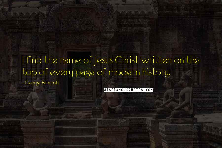 George Bancroft Quotes: I find the name of Jesus Christ written on the top of every page of modern history.