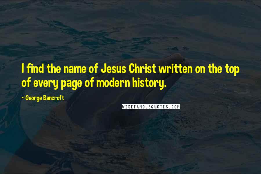 George Bancroft Quotes: I find the name of Jesus Christ written on the top of every page of modern history.