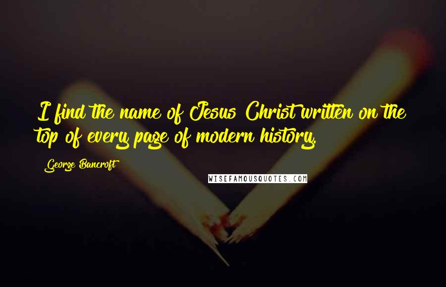 George Bancroft Quotes: I find the name of Jesus Christ written on the top of every page of modern history.