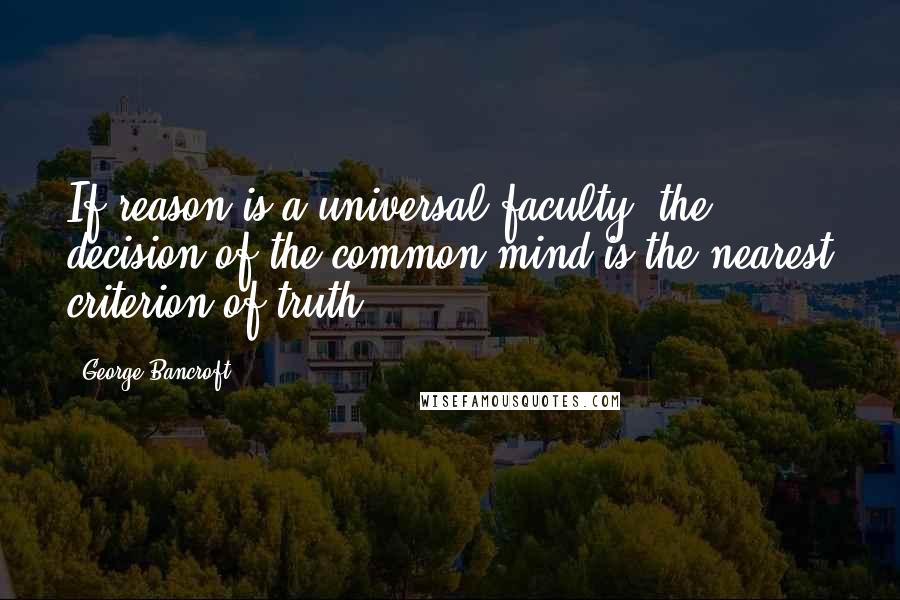 George Bancroft Quotes: If reason is a universal faculty, the decision of the common mind is the nearest criterion of truth.