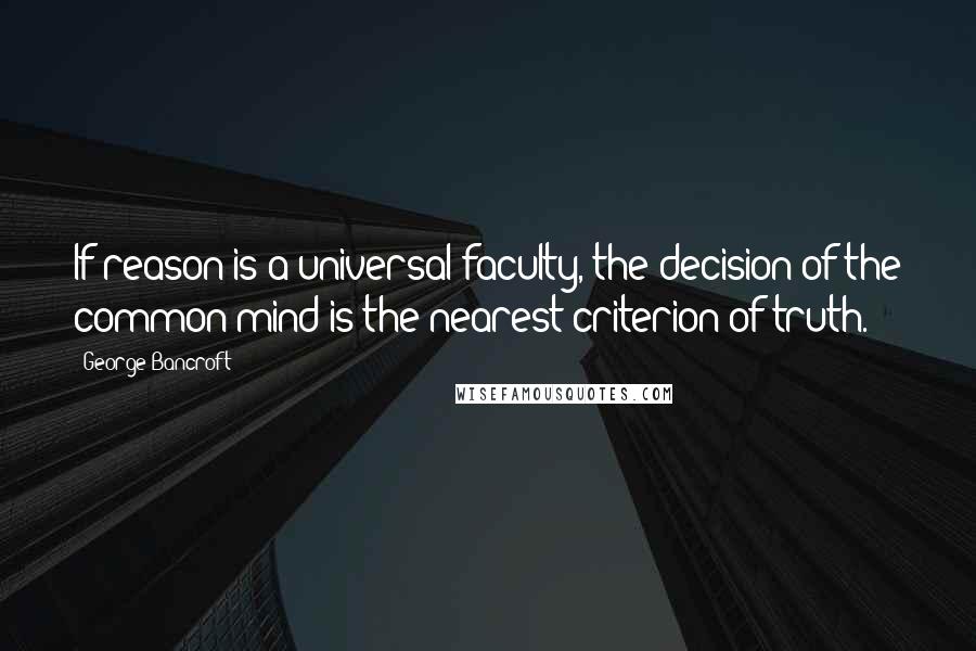 George Bancroft Quotes: If reason is a universal faculty, the decision of the common mind is the nearest criterion of truth.