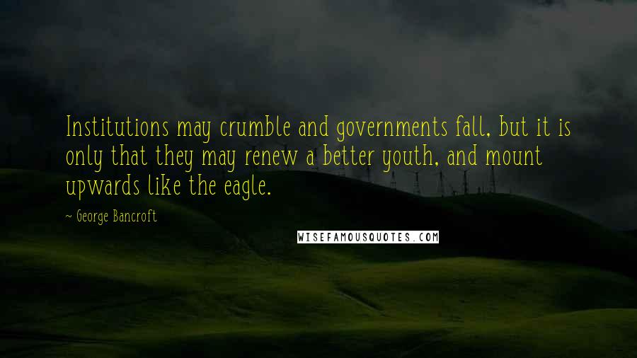 George Bancroft Quotes: Institutions may crumble and governments fall, but it is only that they may renew a better youth, and mount upwards like the eagle.