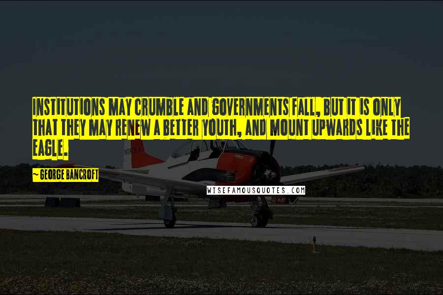 George Bancroft Quotes: Institutions may crumble and governments fall, but it is only that they may renew a better youth, and mount upwards like the eagle.