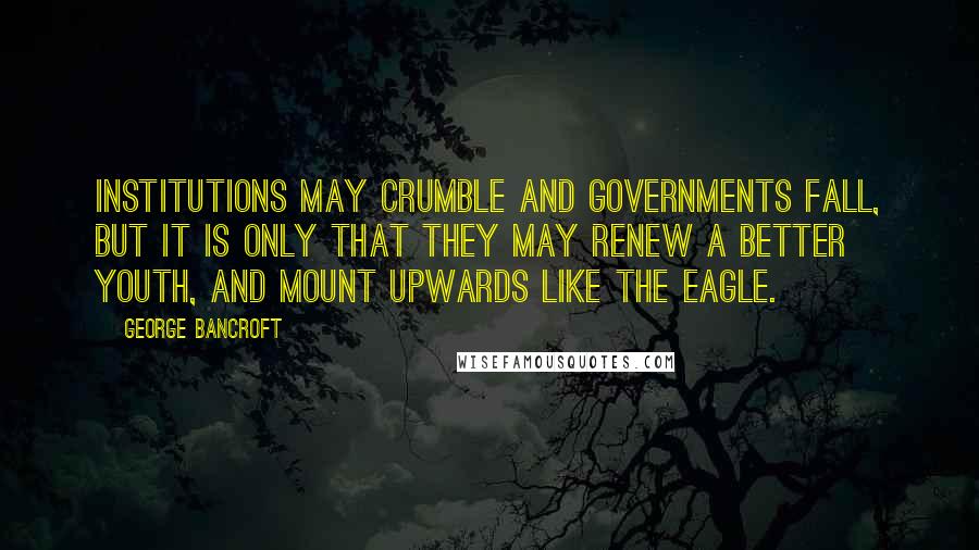 George Bancroft Quotes: Institutions may crumble and governments fall, but it is only that they may renew a better youth, and mount upwards like the eagle.