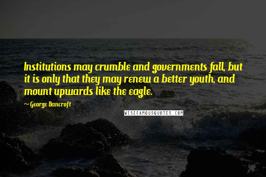 George Bancroft Quotes: Institutions may crumble and governments fall, but it is only that they may renew a better youth, and mount upwards like the eagle.