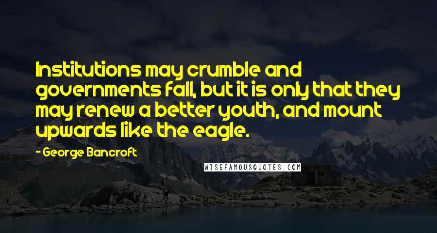 George Bancroft Quotes: Institutions may crumble and governments fall, but it is only that they may renew a better youth, and mount upwards like the eagle.