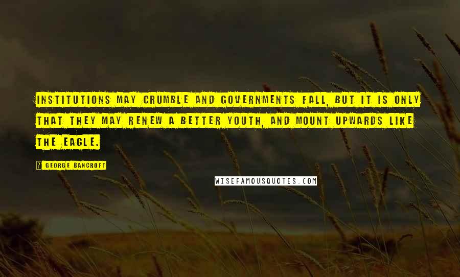 George Bancroft Quotes: Institutions may crumble and governments fall, but it is only that they may renew a better youth, and mount upwards like the eagle.