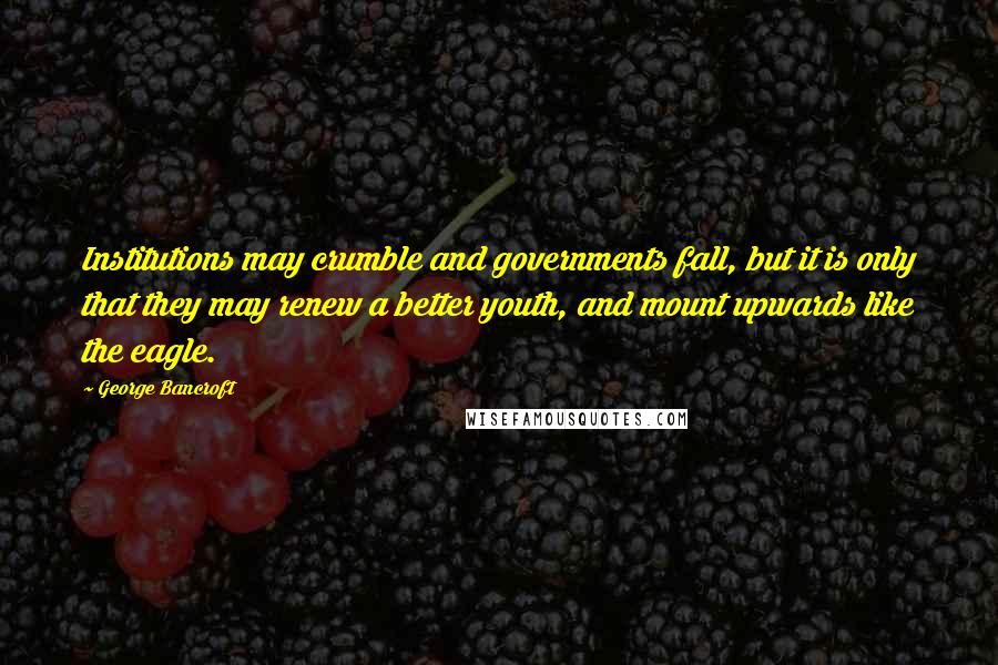 George Bancroft Quotes: Institutions may crumble and governments fall, but it is only that they may renew a better youth, and mount upwards like the eagle.