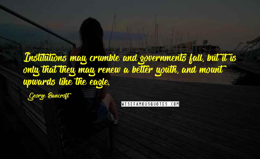 George Bancroft Quotes: Institutions may crumble and governments fall, but it is only that they may renew a better youth, and mount upwards like the eagle.