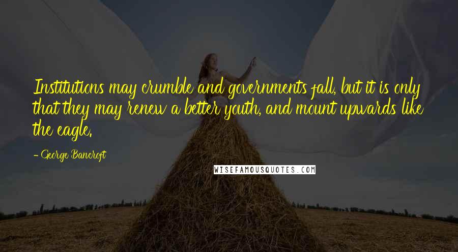 George Bancroft Quotes: Institutions may crumble and governments fall, but it is only that they may renew a better youth, and mount upwards like the eagle.