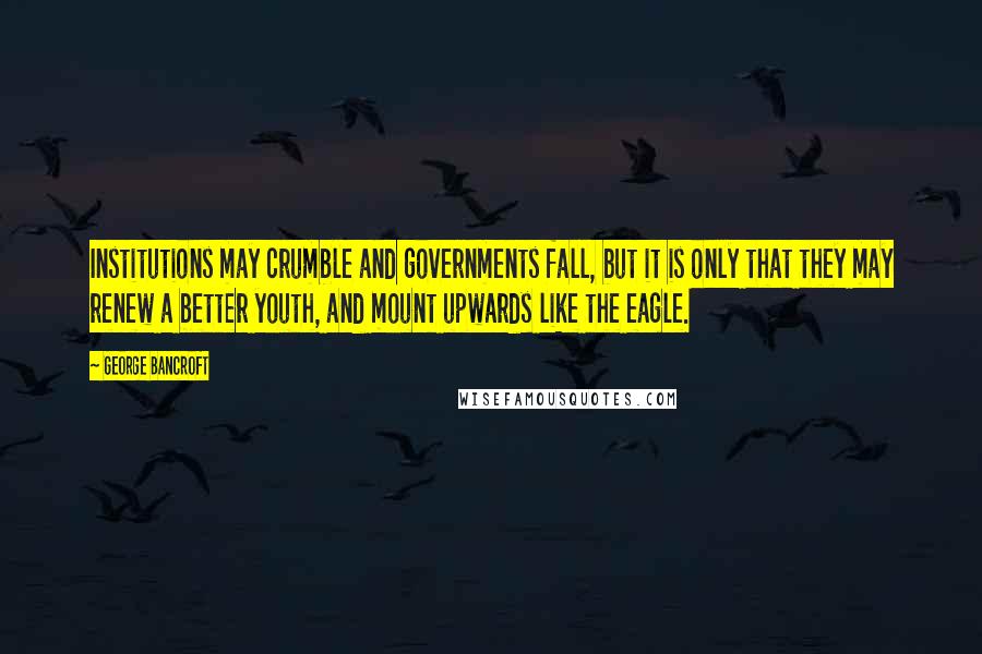 George Bancroft Quotes: Institutions may crumble and governments fall, but it is only that they may renew a better youth, and mount upwards like the eagle.