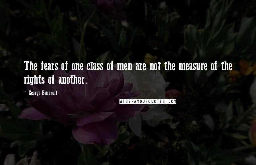 George Bancroft Quotes: The fears of one class of men are not the measure of the rights of another.