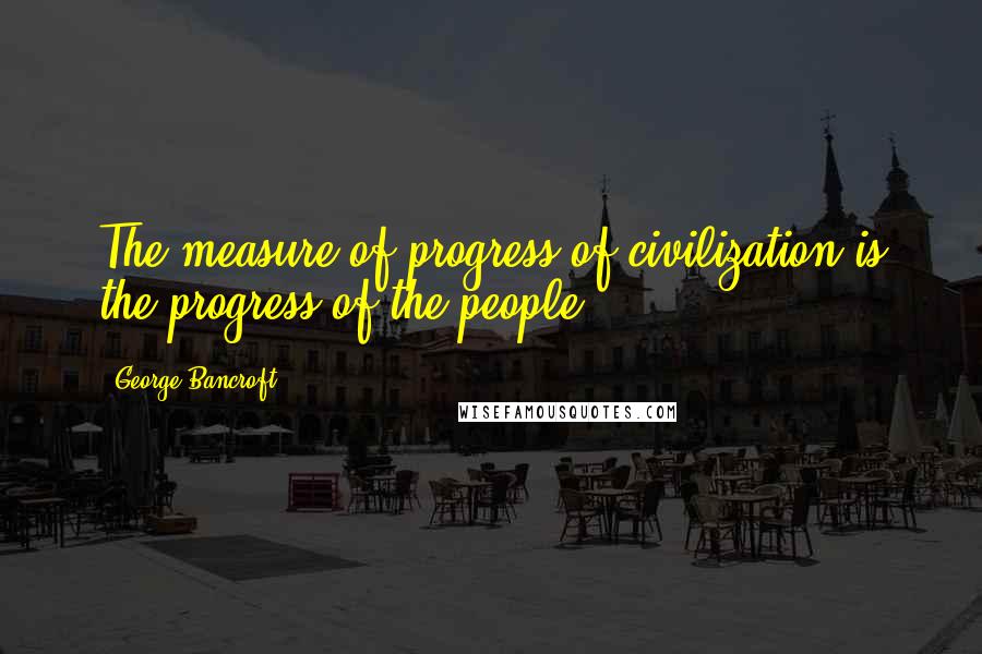 George Bancroft Quotes: The measure of progress of civilization is the progress of the people.
