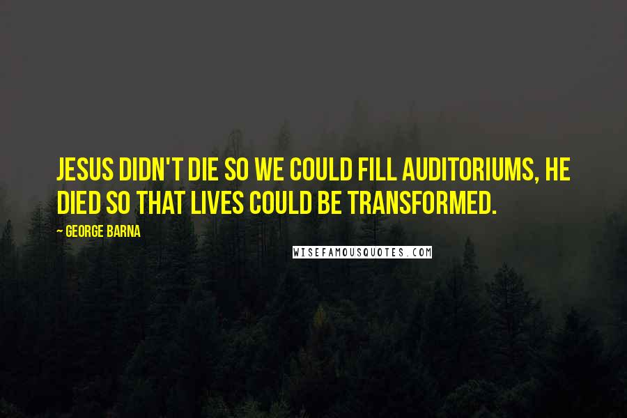 George Barna Quotes: Jesus didn't die so we could fill auditoriums, he died so that lives could be transformed.