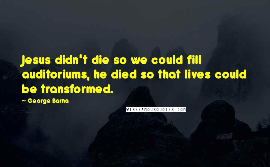 George Barna Quotes: Jesus didn't die so we could fill auditoriums, he died so that lives could be transformed.
