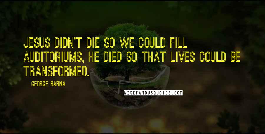 George Barna Quotes: Jesus didn't die so we could fill auditoriums, he died so that lives could be transformed.