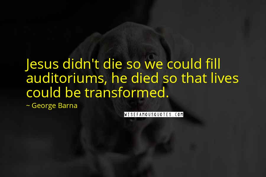 George Barna Quotes: Jesus didn't die so we could fill auditoriums, he died so that lives could be transformed.