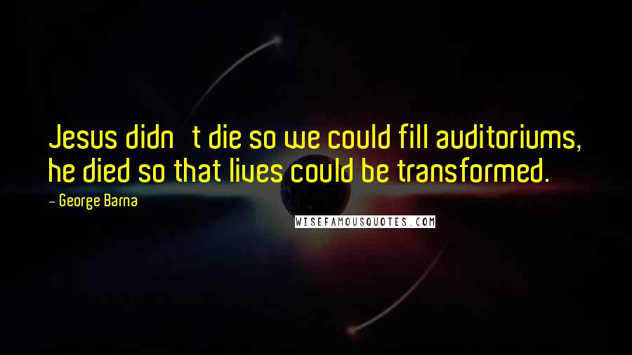 George Barna Quotes: Jesus didn't die so we could fill auditoriums, he died so that lives could be transformed.