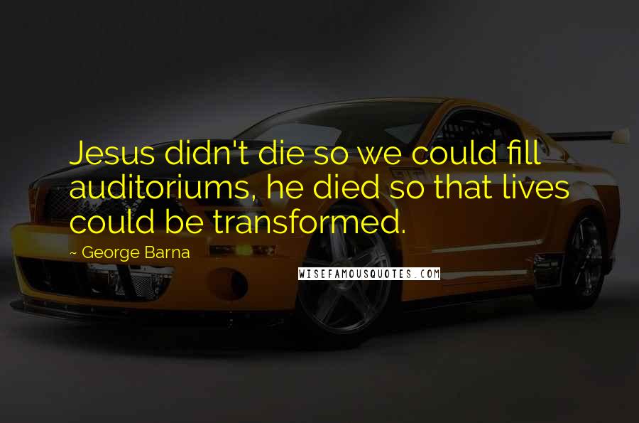 George Barna Quotes: Jesus didn't die so we could fill auditoriums, he died so that lives could be transformed.