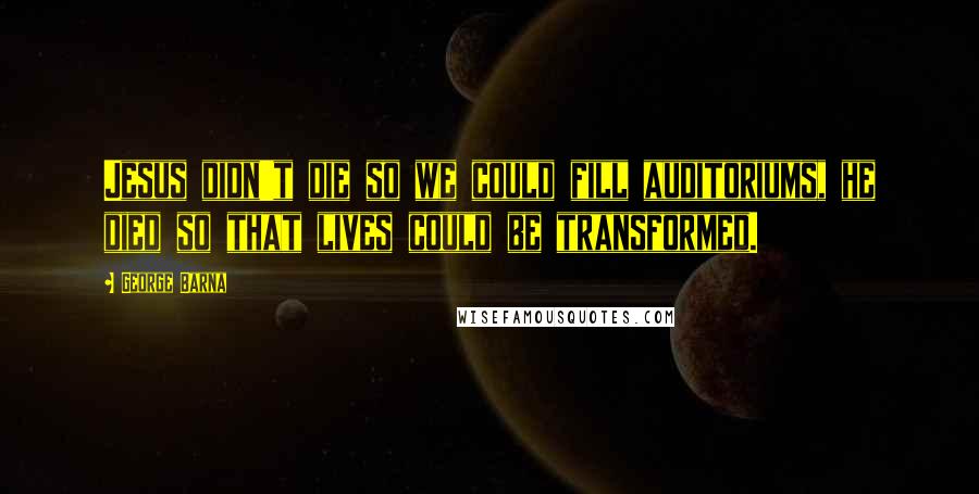 George Barna Quotes: Jesus didn't die so we could fill auditoriums, he died so that lives could be transformed.