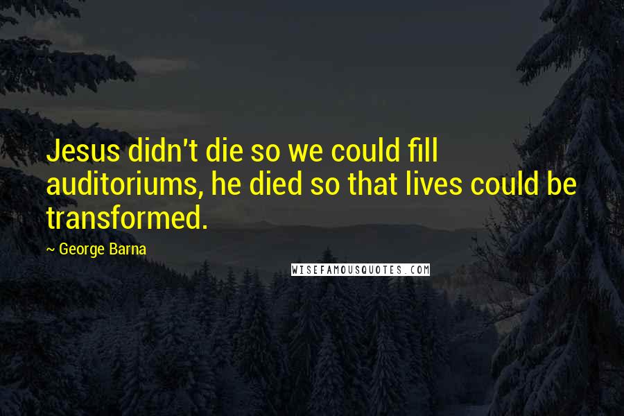 George Barna Quotes: Jesus didn't die so we could fill auditoriums, he died so that lives could be transformed.