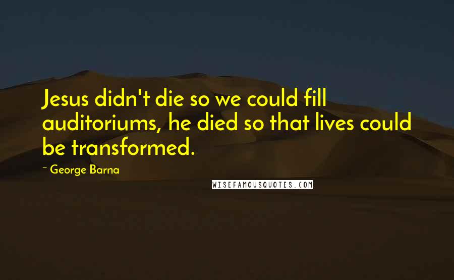 George Barna Quotes: Jesus didn't die so we could fill auditoriums, he died so that lives could be transformed.