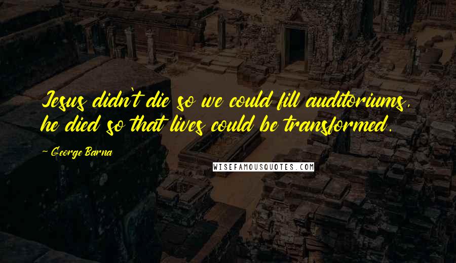 George Barna Quotes: Jesus didn't die so we could fill auditoriums, he died so that lives could be transformed.