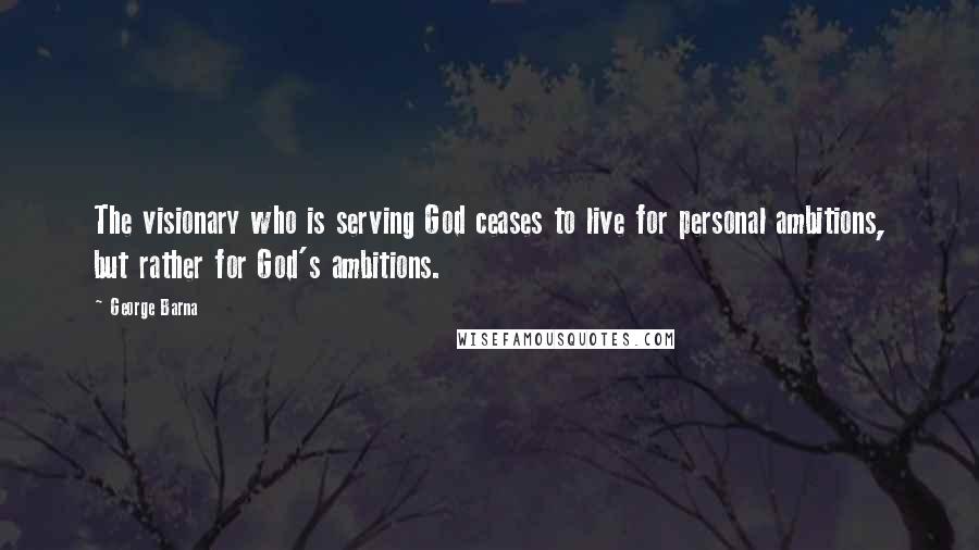 George Barna Quotes: The visionary who is serving God ceases to live for personal ambitions, but rather for God's ambitions.