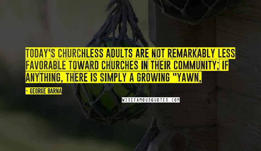 George Barna Quotes: Today's churchless adults are not remarkably less favorable toward churches in their community; if anything, there is simply a growing "yawn,