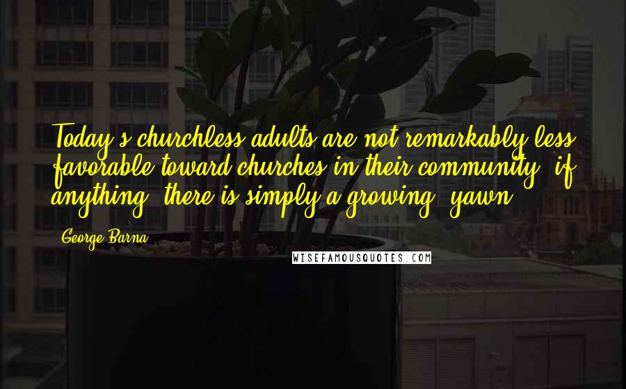 George Barna Quotes: Today's churchless adults are not remarkably less favorable toward churches in their community; if anything, there is simply a growing "yawn,