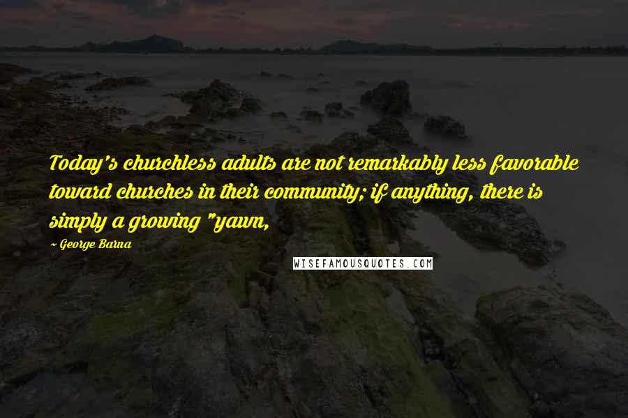 George Barna Quotes: Today's churchless adults are not remarkably less favorable toward churches in their community; if anything, there is simply a growing "yawn,