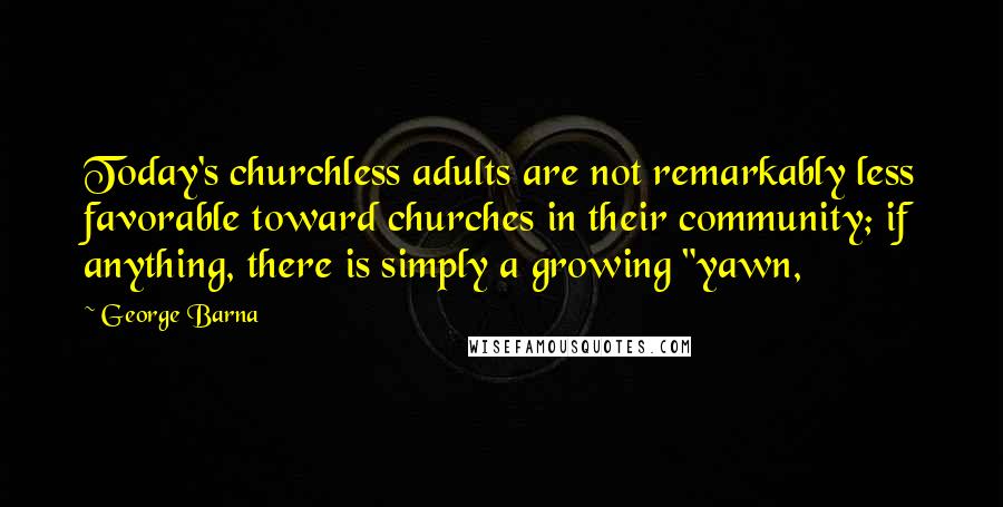 George Barna Quotes: Today's churchless adults are not remarkably less favorable toward churches in their community; if anything, there is simply a growing "yawn,