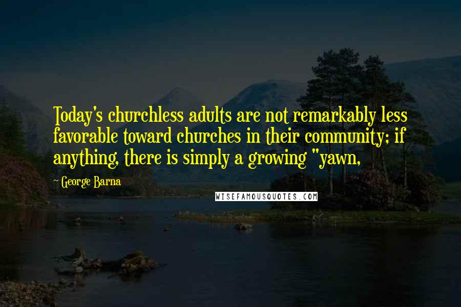 George Barna Quotes: Today's churchless adults are not remarkably less favorable toward churches in their community; if anything, there is simply a growing "yawn,