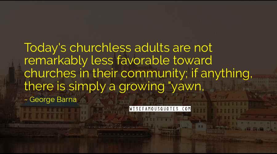 George Barna Quotes: Today's churchless adults are not remarkably less favorable toward churches in their community; if anything, there is simply a growing "yawn,