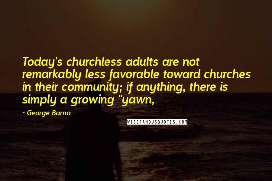 George Barna Quotes: Today's churchless adults are not remarkably less favorable toward churches in their community; if anything, there is simply a growing "yawn,