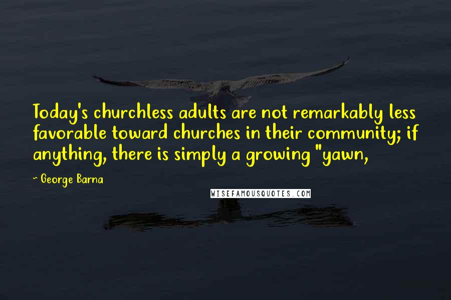 George Barna Quotes: Today's churchless adults are not remarkably less favorable toward churches in their community; if anything, there is simply a growing "yawn,