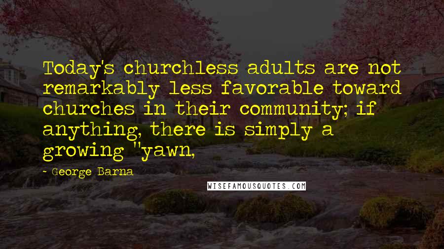 George Barna Quotes: Today's churchless adults are not remarkably less favorable toward churches in their community; if anything, there is simply a growing "yawn,