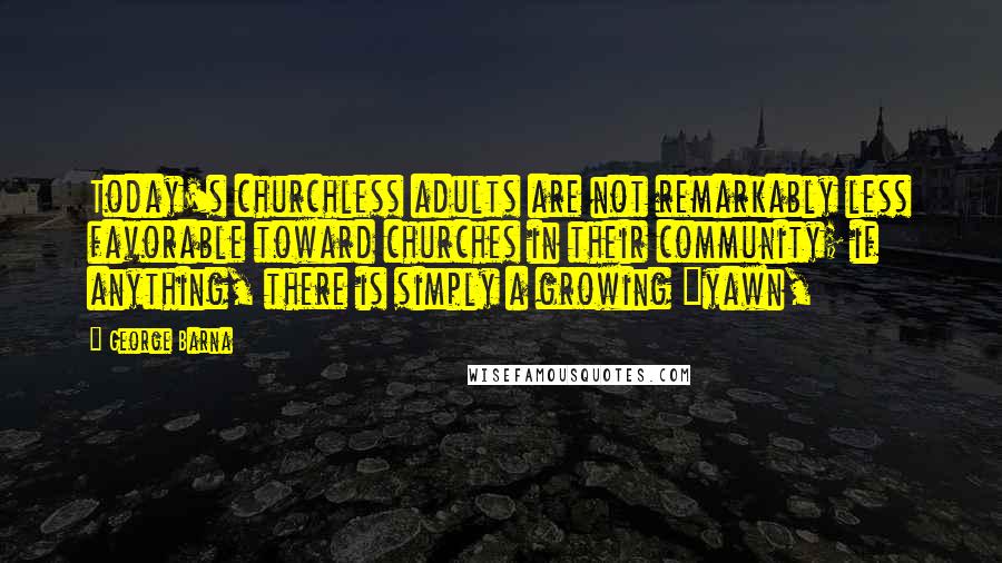 George Barna Quotes: Today's churchless adults are not remarkably less favorable toward churches in their community; if anything, there is simply a growing "yawn,