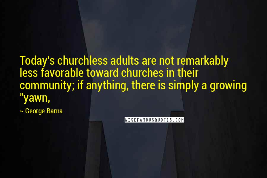 George Barna Quotes: Today's churchless adults are not remarkably less favorable toward churches in their community; if anything, there is simply a growing "yawn,