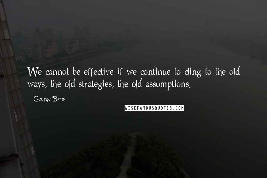 George Barna Quotes: We cannot be effective if we continue to cling to the old ways, the old strategies, the old assumptions.