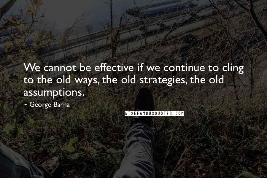 George Barna Quotes: We cannot be effective if we continue to cling to the old ways, the old strategies, the old assumptions.