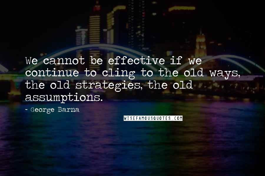 George Barna Quotes: We cannot be effective if we continue to cling to the old ways, the old strategies, the old assumptions.