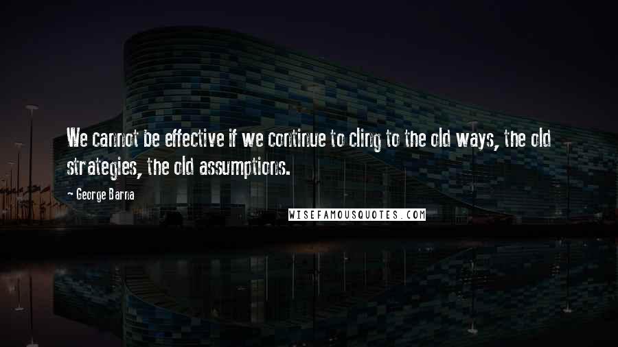 George Barna Quotes: We cannot be effective if we continue to cling to the old ways, the old strategies, the old assumptions.