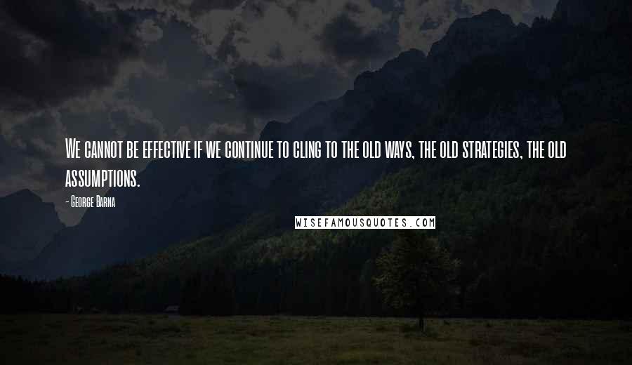 George Barna Quotes: We cannot be effective if we continue to cling to the old ways, the old strategies, the old assumptions.