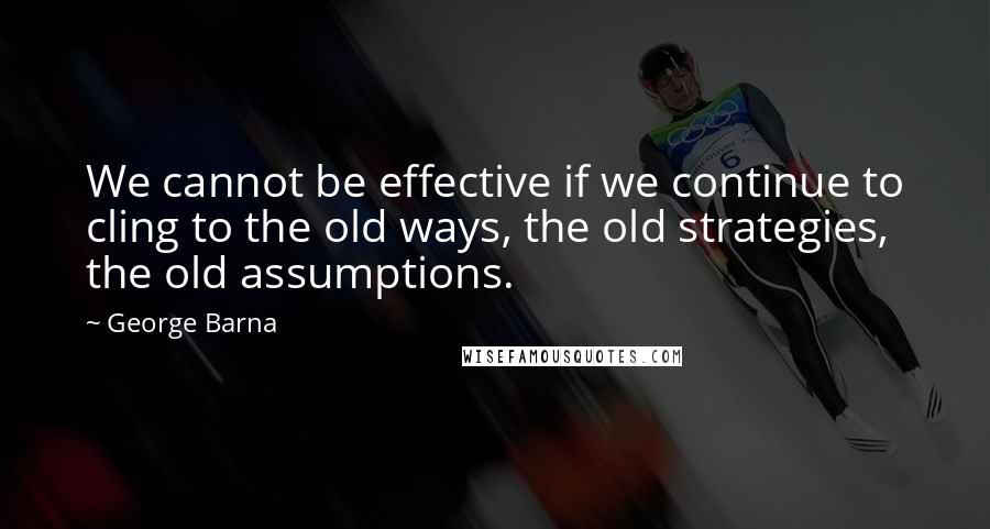 George Barna Quotes: We cannot be effective if we continue to cling to the old ways, the old strategies, the old assumptions.