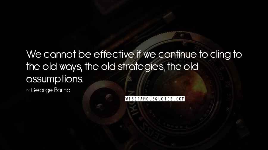 George Barna Quotes: We cannot be effective if we continue to cling to the old ways, the old strategies, the old assumptions.