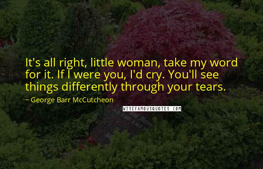 George Barr McCutcheon Quotes: It's all right, little woman, take my word for it. If I were you, I'd cry. You'll see things differently through your tears.