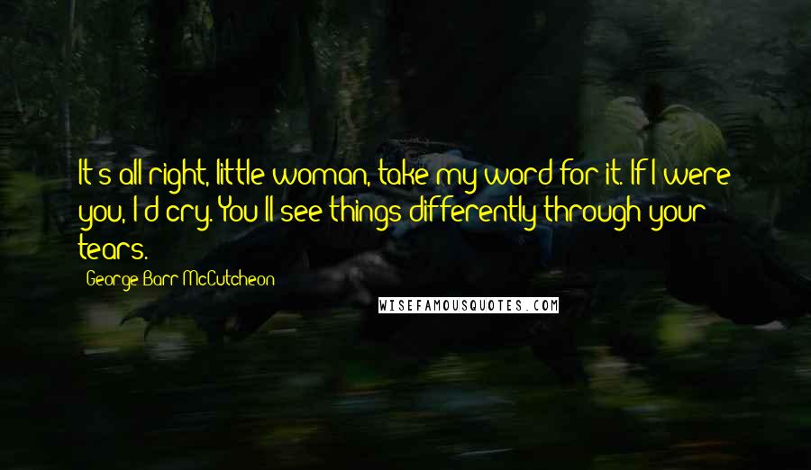 George Barr McCutcheon Quotes: It's all right, little woman, take my word for it. If I were you, I'd cry. You'll see things differently through your tears.