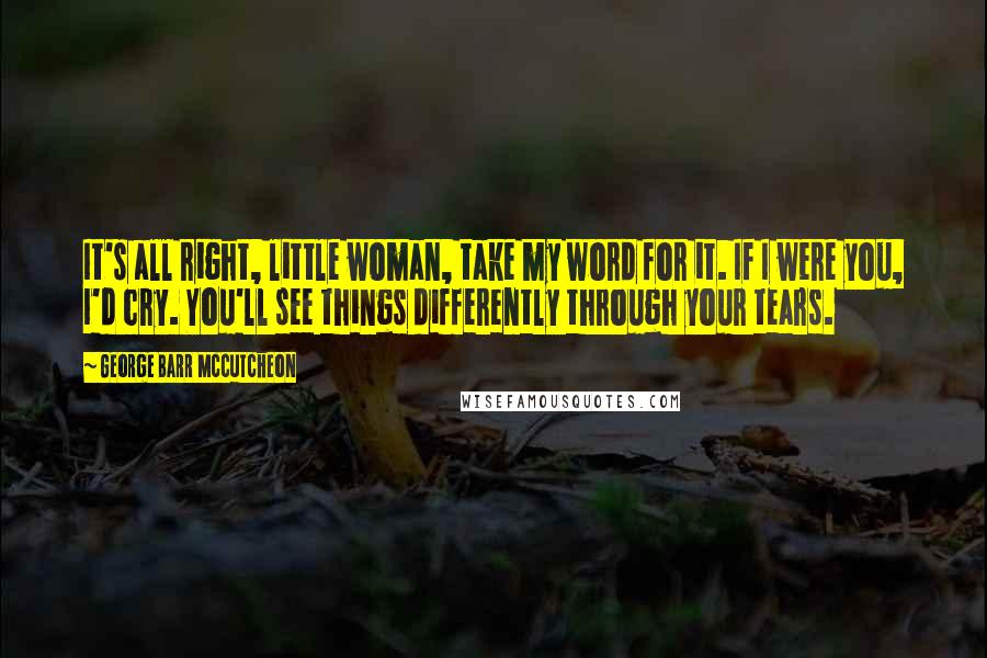 George Barr McCutcheon Quotes: It's all right, little woman, take my word for it. If I were you, I'd cry. You'll see things differently through your tears.