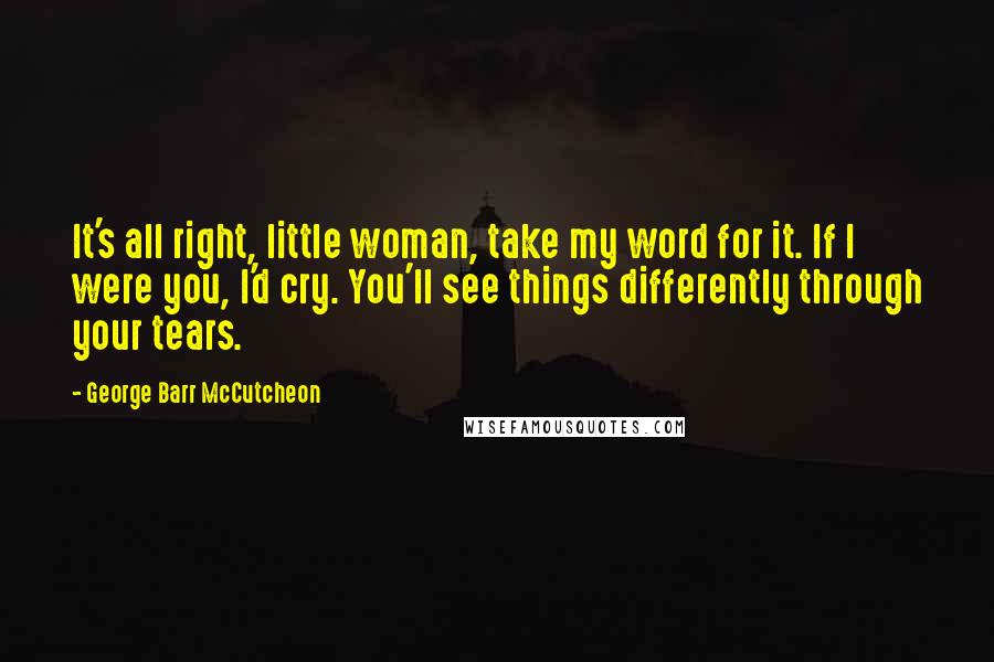 George Barr McCutcheon Quotes: It's all right, little woman, take my word for it. If I were you, I'd cry. You'll see things differently through your tears.